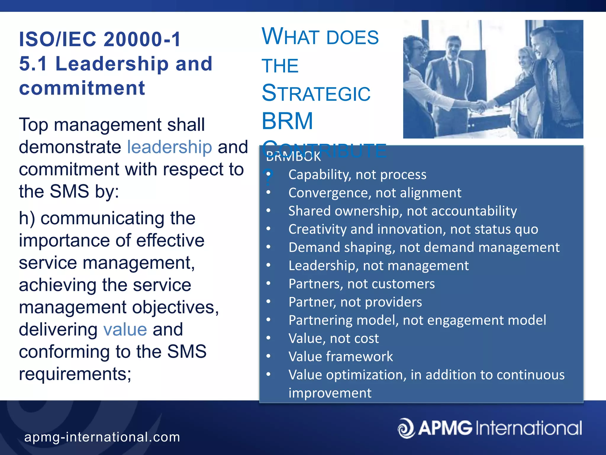 39
apmg-international.com
ISO/IEC 20000-1
5.1 Leadership and
commitment
Top management shall
demonstrate leadership and
commitment with respect to
the SMS by:
h) communicating the
importance of effective
service management,
achieving the service
management objectives,
delivering value and
conforming to the SMS
requirements;
BRMBOK
• Capability, not process
• Convergence, not alignment
• Shared ownership, not accountability
• Creativity and innovation, not status quo
• Demand shaping, not demand management
• Leadership, not management
• Partners, not customers
• Partner, not providers
• Partnering model, not engagement model
• Value, not cost
• Value framework
• Value optimization, in addition to continuous
improvement
WHAT DOES
THE
STRATEGIC
BRM
CONTRIBUTE
?
 