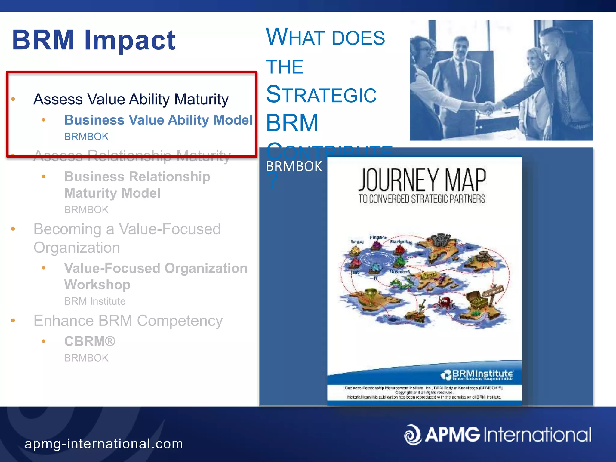 40
apmg-international.com
BRM Impact
• Assess Value Ability Maturity
• Business Value Ability Model
BRMBOK
• Assess Relationship Maturity
• Business Relationship
Maturity Model
BRMBOK
• Becoming a Value-Focused
Organization
• Value-Focused Organization
Workshop
BRM Institute
• Enhance BRM Competency
• CBRM®
BRMBOK
BRMBOK
WHAT DOES
THE
STRATEGIC
BRM
CONTRIBUTE
?
 