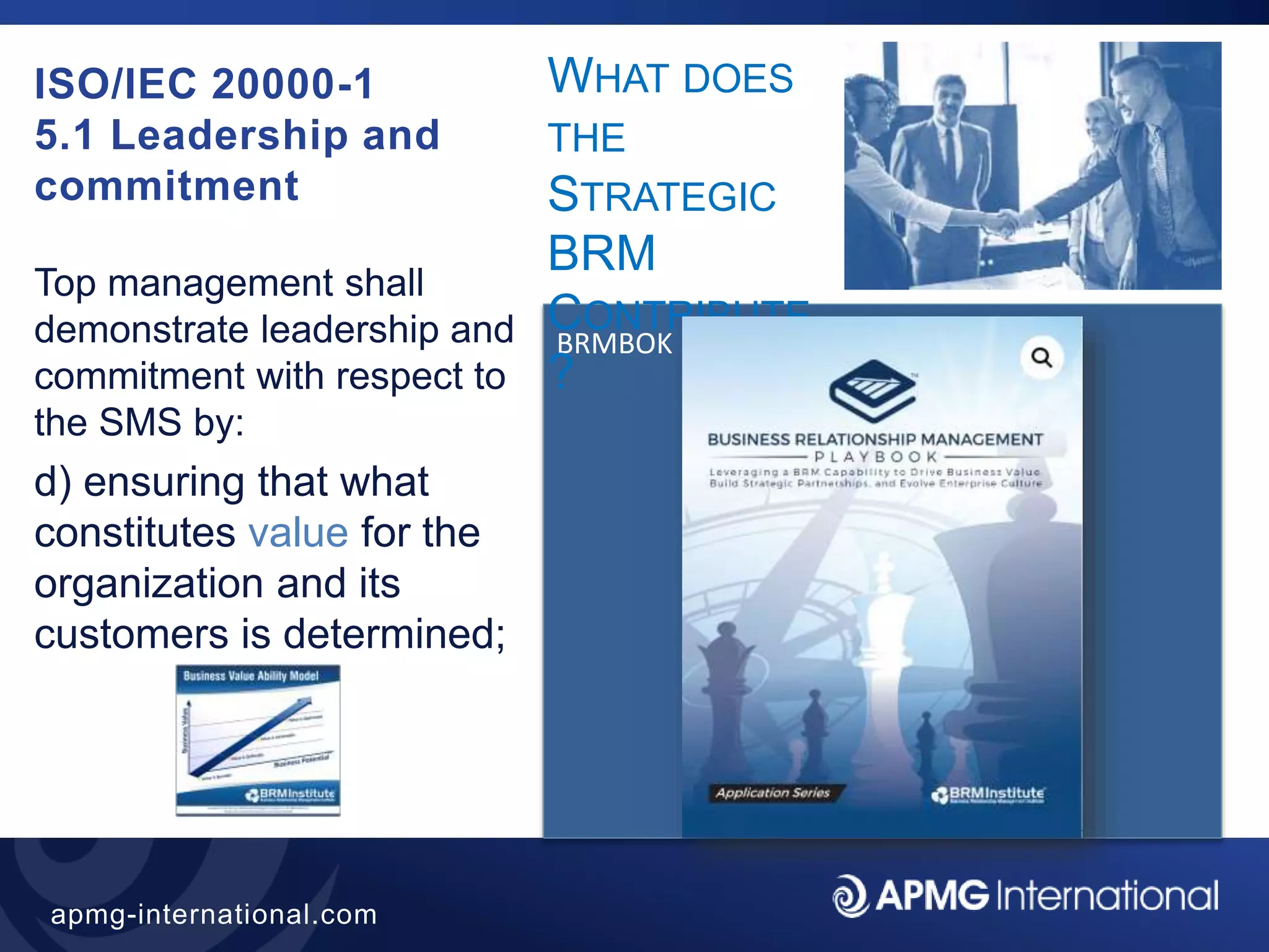 41
apmg-international.com
ISO/IEC 20000-1
5.1 Leadership and
commitment
Top management shall
demonstrate leadership and
commitment with respect to
the SMS by:
d) ensuring that what
constitutes value for the
organization and its
customers is determined;
BRMBOK
WHAT DOES
THE
STRATEGIC
BRM
CONTRIBUTE
?
 