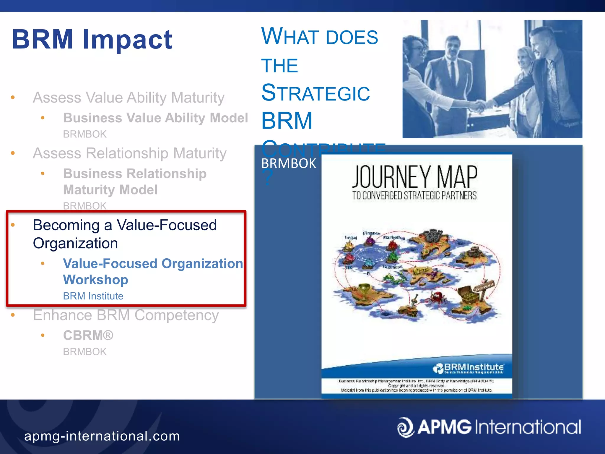 42
apmg-international.com
BRM Impact
• Assess Value Ability Maturity
• Business Value Ability Model
BRMBOK
• Assess Relationship Maturity
• Business Relationship
Maturity Model
BRMBOK
• Becoming a Value-Focused
Organization
• Value-Focused Organization
Workshop
BRM Institute
• Enhance BRM Competency
• CBRM®
BRMBOK
BRMBOK
WHAT DOES
THE
STRATEGIC
BRM
CONTRIBUTE
?
 