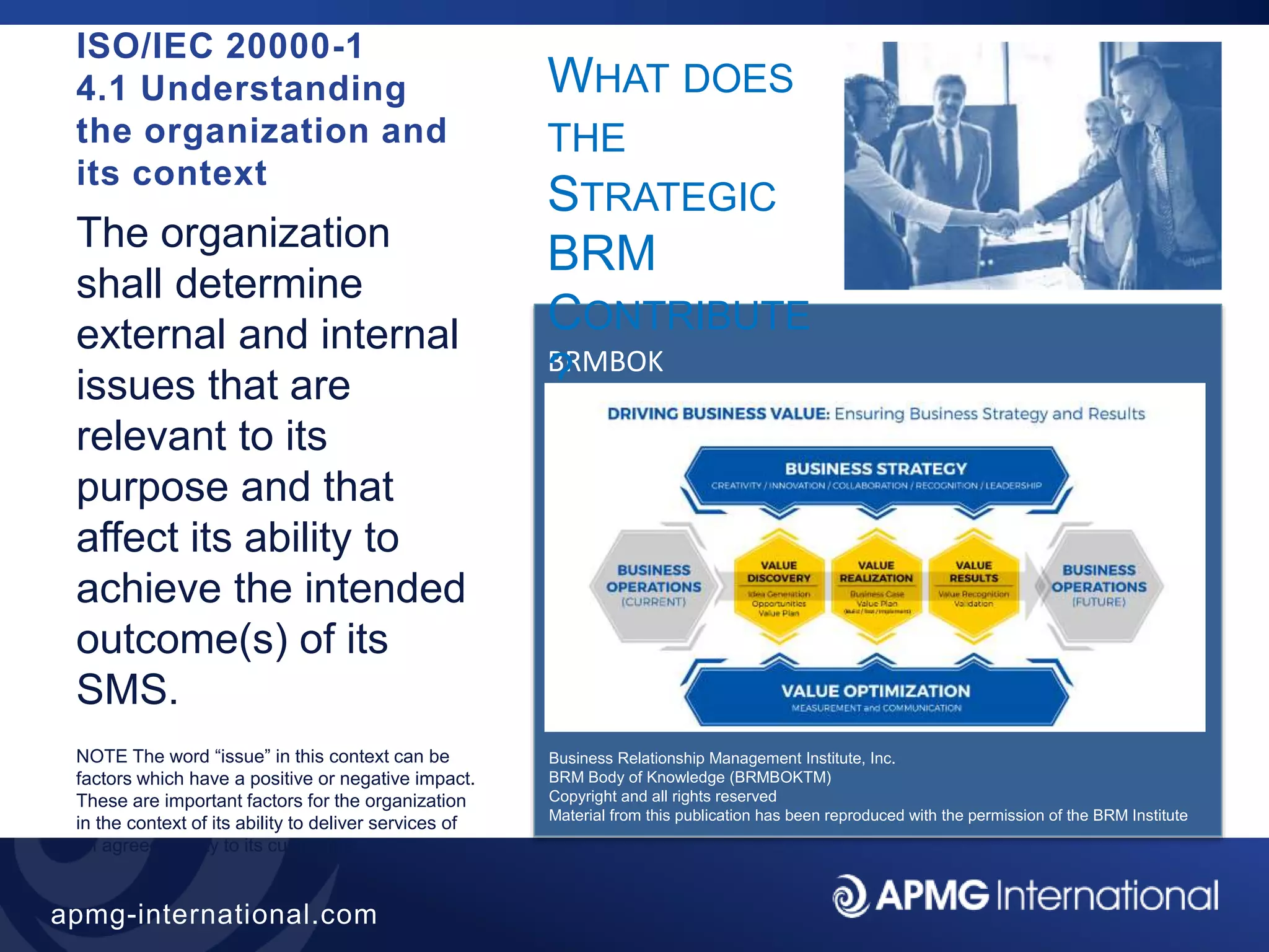 43
apmg-international.com
BRMBOK
WHAT DOES
THE
STRATEGIC
BRM
CONTRIBUTE
?
ISO/IEC 20000-1
4.1 Understanding
the organization and
its context
The organization
shall determine
external and internal
issues that are
relevant to its
purpose and that
affect its ability to
achieve the intended
outcome(s) of its
SMS.
NOTE The word “issue” in this context can be
factors which have a positive or negative impact.
These are important factors for the organization
in the context of its ability to deliver services of
an agreed quality to its customers.
Business Relationship Management Institute, Inc.
BRM Body of Knowledge (BRMBOKTM)
Copyright and all rights reserved
Material from this publication has been reproduced with the permission of the BRM Institute
 