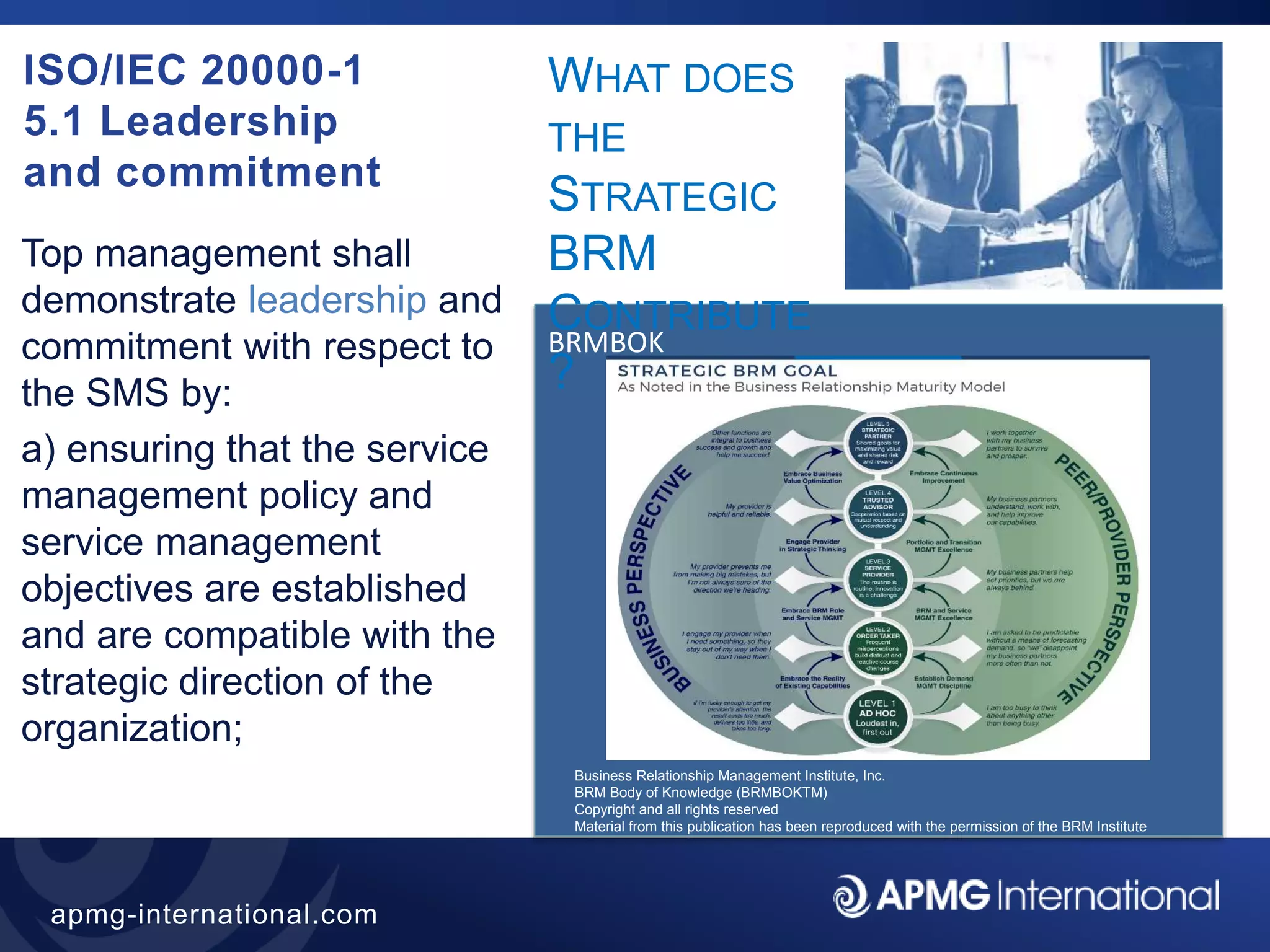 44
apmg-international.com
ISO/IEC 20000-1
5.1 Leadership
and commitment
Top management shall
demonstrate leadership and
commitment with respect to
the SMS by:
a) ensuring that the service
management policy and
service management
objectives are established
and are compatible with the
strategic direction of the
organization;
BRMBOK
WHAT DOES
THE
STRATEGIC
BRM
CONTRIBUTE
?
Business Relationship Management Institute, Inc.
BRM Body of Knowledge (BRMBOKTM)
Copyright and all rights reserved
Material from this publication has been reproduced with the permission of the BRM Institute
 