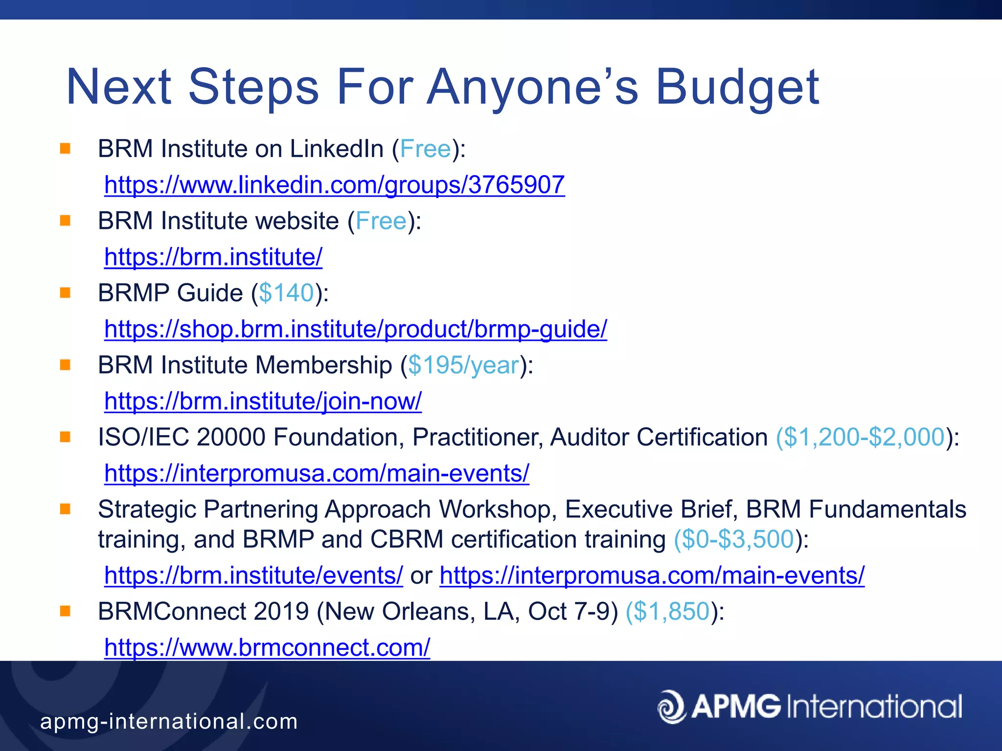 46
apmg-international.com
Next Steps For Anyone’s Budget
BRM Institute on LinkedIn (Free):
https://www.linkedin.com/groups/3765907
BRM Institute website (Free):
https://brm.institute/
BRMP Guide ($140):
https://shop.brm.institute/product/brmp-guide/
BRM Institute Membership ($195/year):
https://brm.institute/join-now/
ISO/IEC 20000 Foundation, Practitioner, Auditor Certification ($1,200-$2,000):
https://interpromusa.com/main-events/
Strategic Partnering Approach Workshop, Executive Brief, BRM Fundamentals
training, and BRMP and CBRM certification training ($0-$3,500):
https://brm.institute/events/ or https://interpromusa.com/main-events/
BRMConnect 2019 (New Orleans, LA, Oct 7-9) ($1,850):
https://www.brmconnect.com/
 