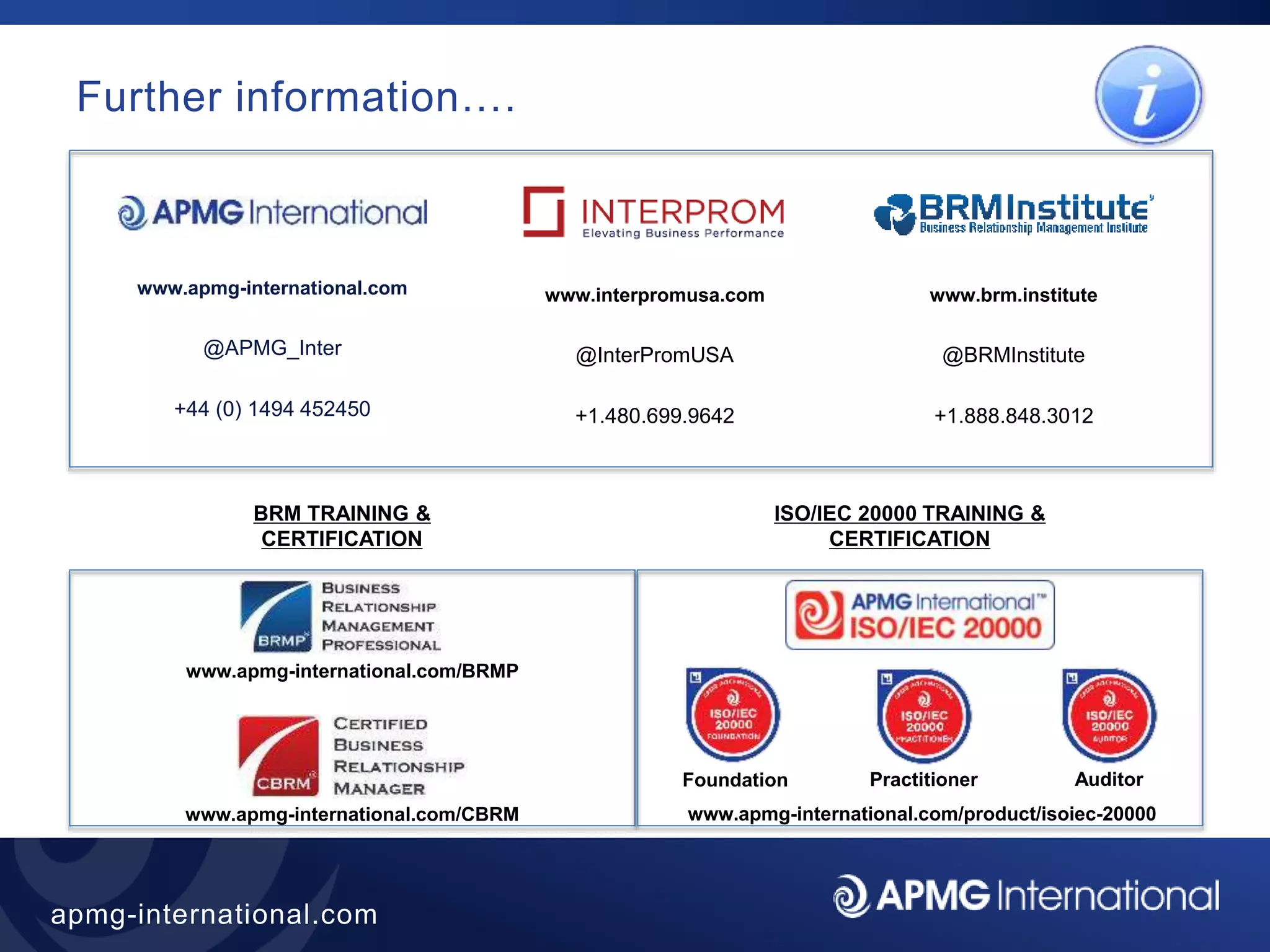 49
apmg-international.com
Further information….
www.apmg-international.com
@APMG_Inter
+44 (0) 1494 452450
www.apmg-international.com/CBRM
BRM TRAINING &
CERTIFICATION
www.apmg-international.com/BRMP
www.interpromusa.com
@InterPromUSA
+1.480.699.9642
www.brm.institute
@BRMInstitute
+1.888.848.3012
ISO/IEC 20000 TRAINING &
CERTIFICATION
www.apmg-international.com/product/isoiec-20000
Foundation Practitioner Auditor
 