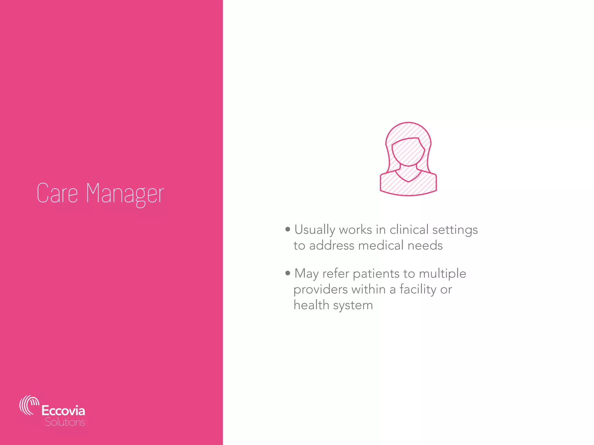 Care Manager
• Usually works in clinical settings
to address medical needs
• May refer patients to multiple
providers within a facility or
health system
 