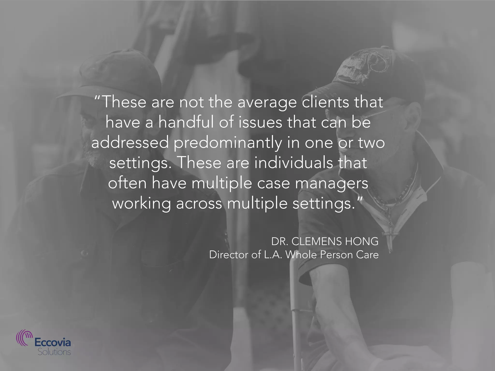 “These are not the average clients that
have a handful of issues that can be
addressed predominantly in one or two
settings. These are individuals that
often have multiple case managers
working across multiple settings.”
DR. CLEMENS HONG
Director of L.A. Whole Person Care
 
