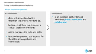 Project Collaboration in HetNet Deployments
12
Finding Project Management Perfection
NOT someone who… IS someone who…
• is an excellent cat herder and
awesome project conductor and
collaborator.
• does not understand which
direction the project needs to go.
• believes that their role is one of a
“ninja” (not seen or heard).
• micro-manages the nuts and bolts.
• is not often present, but appears for
the after-action pictures and
celebration.
What is project management?
 