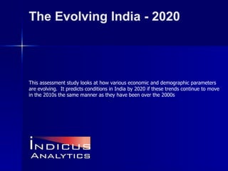 The Evolving India - 2020 This assessment study looks at how various economic and demographic parameters are evolving.  It predicts conditions in India by 2020 if these trends continue to move in the 2010s the same manner as they have been over the 2000s   