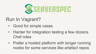 Run In Vagrant?
• Good for simple cases
• Harder for integration testing a few dozens
Chef roles
• Prefer a hosted platform with longer running
nodes for some services like artefact repos
 