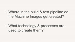 1. Where in the build & test pipeline do
the Machine Images get created?
1. What technology & processes are
used to create them?
 