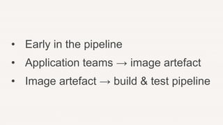• Early in the pipeline
• Application teams → image artefact
• Image artefact → build & test pipeline
 