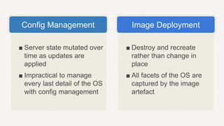 ■ Destroy and recreate
rather than change in
place
■ All facets of the OS are
captured by the image
artefact
■ Server state mutated over
time as updates are
applied
■ Impractical to manage
every last detail of the OS
with config management
Config Management Image Deployment
 
