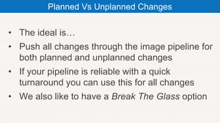 • The ideal is…
• Push all changes through the image pipeline for
both planned and unplanned changes
• If your pipeline is reliable with a quick
turnaround you can use this for all changes
• We also like to have a Break The Glass option
Planned Vs Unplanned Changes
 