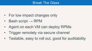 • For low impact changes only
• Bash script → RPM
• Agent on each VM can deploy RPMs
• Trigger remotely via secure channel
• Testable, easy to roll out, good for auditability
Break The Glass
 