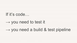 If it’s code…
→ you need to test it
→ you need a build & test pipeline
 
