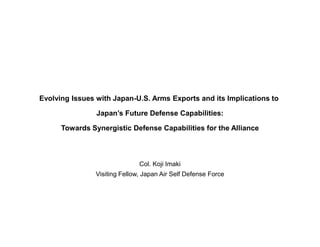 Evolving Issues with Japan-U.S. Arms Exports and its Implications to

                Japan’s Future Defense Capabilities:

      Towards Synergistic Defense Capabilities for the Alliance



                               Col. Koji Imaki
                Visiting Fellow, Japan Air Self Defense Force
 