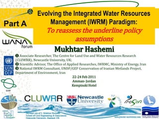 Evolving the Integrated Water Resources Management (IWRM) Paradigm:To reassess the underline policy assumptions Part A MukhtarHashemi ❶ Associate Researcher, The Centre for Land Use and Water Resources Research (CLUWRR), Newcastle University, UK;  ❷ Scientific Advisor, The Office of Applied Researches, IWRMC, Ministry of Energy, Iran ❸ National IWRM Consultant, UNDP/GEF Conservation of Iranian Wetlands Project, Department of Environment, Iran 22-24 Feb 2011 Amman- Jordan Kempinski Hotel  