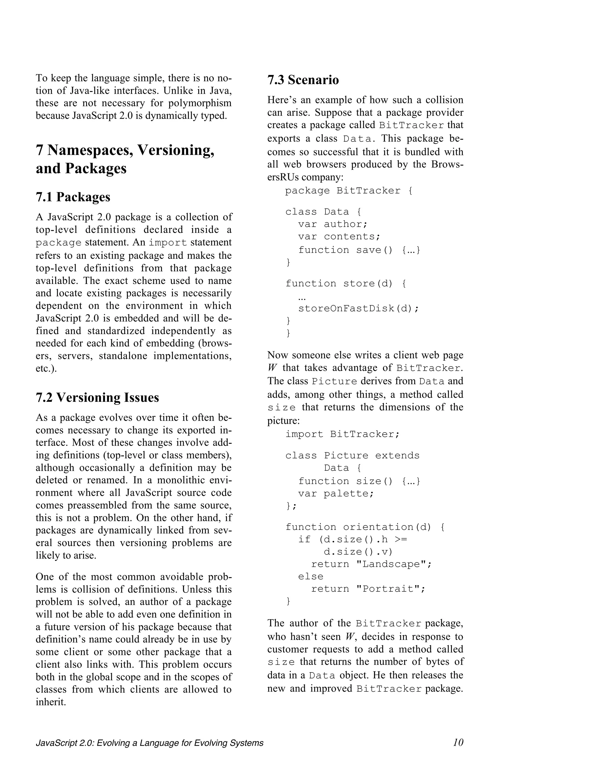 To keep the language simple, there is no no-               7.3 Scenario
tion of Java-like interfaces. Unlike in Java,
these are not necessary for polymorphism                   Here’s an example of how such a collision
because JavaScript 2.0 is dynamically typed.               can arise. Suppose that a package provider
                                                           creates a package called BitTracker that
                                                           exports a class Data. This package be-
7 Namespaces, Versioning,                                  comes so successful that it is bundled with
                                                           all web browsers produced by the Brows-
and Packages                                               ersRUs company:
                                                               package BitTracker {
7.1 Packages
                                                              class Data {
A JavaScript 2.0 package is a collection of
                                                                var author;
top-level definitions declared inside a
                                                                var contents;
package statement. An import statement
                                                                function save() {...}
refers to an existing package and makes the
                                                              }
top-level definitions from that package
available. The exact scheme used to name                      function store(d) {
and locate existing packages is necessarily                     ...
dependent on the environment in which                           storeOnFastDisk(d);
JavaScript 2.0 is embedded and will be de-                    }
fined and standardized independently as                       }
needed for each kind of embedding (brows-
ers, servers, standalone implementations,                  Now someone else writes a client web page
etc.).                                                     W that takes advantage of BitTracker.
                                                           The class Picture derives from Data and
7.2 Versioning Issues                                      adds, among other things, a method called
                                                           size that returns the dimensions of the
As a package evolves over time it often be-                picture:
comes necessary to change its exported in-                     import BitTracker;
terface. Most of these changes involve add-
ing definitions (top-level or class members),                 class Picture extends
although occasionally a definition may be                            Data {
deleted or renamed. In a monolithic envi-                        function size() {...}
ronment where all JavaScript source code                         var palette;
comes preassembled from the same source,                      };
this is not a problem. On the other hand, if
packages are dynamically linked from sev-                     function orientation(d) {
eral sources then versioning problems are                       if (d.size().h >=
likely to arise.                                                     d.size().v)
                                                                  return "Landscape";
One of the most common avoidable prob-                          else
lems is collision of definitions. Unless this                     return "Portrait";
problem is solved, an author of a package                     }
will not be able to add even one definition in
a future version of his package because that               The author of the BitTracker package,
definition’s name could already be in use by               who hasn’t seen W, decides in response to
some client or some other package that a                   customer requests to add a method called
client also links with. This problem occurs                size that returns the number of bytes of
both in the global scope and in the scopes of              data in a Data object. He then releases the
classes from which clients are allowed to                  new and improved BitTracker package.
inherit.


JavaScript 2.0: Evolving a Language for Evolving Systems                                           10
 
