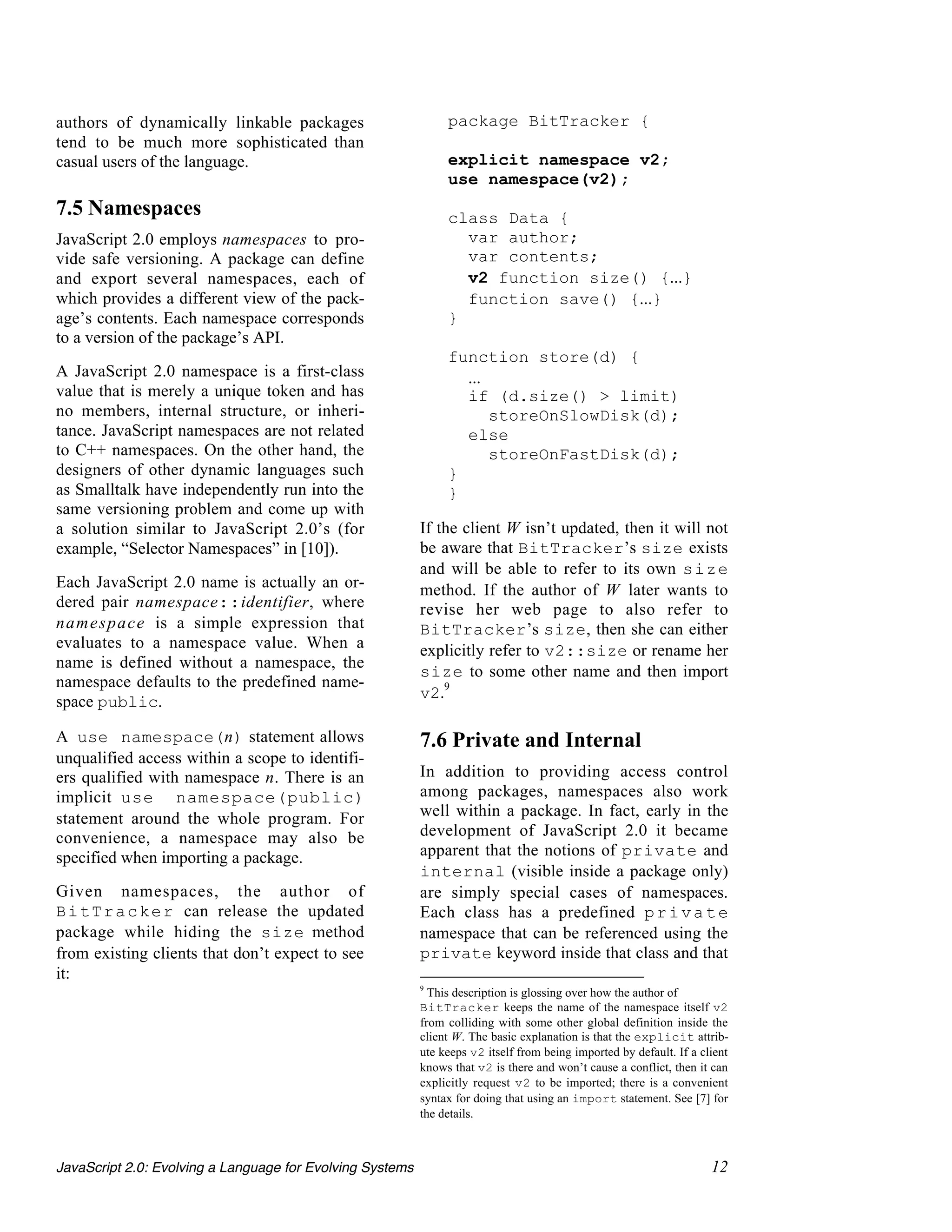 authors of dynamically linkable packages                        package BitTracker {
tend to be much more sophisticated than
casual users of the language.                                   explicit namespace v2;
                                                                use namespace(v2);
7.5 Namespaces                                                  class Data {
JavaScript 2.0 employs namespaces to pro-                         var author;
vide safe versioning. A package can define                        var contents;
and export several namespaces, each of                            v2 function size() {...}
which provides a different view of the pack-                      function save() {...}
age’s contents. Each namespace corresponds                      }
to a version of the package’s API.
                                                                function store(d) {
A JavaScript 2.0 namespace is a first-class                       ...
value that is merely a unique token and has                       if (d.size() > limit)
no members, internal structure, or inheri-                            storeOnSlowDisk(d);
tance. JavaScript namespaces are not related                      else
to C++ namespaces. On the other hand, the                             storeOnFastDisk(d);
designers of other dynamic languages such                       }
as Smalltalk have independently run into the                    }
same versioning problem and come up with
a solution similar to JavaScript 2.0’s (for                If the client W isn’t updated, then it will not
example, “Selector Namespaces” in [10]).                   be aware that BitTracker’s size exists
                                                           and will be able to refer to its own size
Each JavaScript 2.0 name is actually an or-                method. If the author of W later wants to
dered pair namespace::identifier, where                    revise her web page to also refer to
n a m e s p a c e is a simple expression that              BitTracker’s size, then she can either
evaluates to a namespace value. When a                     explicitly refer to v2::size or rename her
name is defined without a namespace, the
                                                           size to some other name and then import
namespace defaults to the predefined name-
                                                           v2.9
space public.

A use namespace(n) statement allows                        7.6 Private and Internal
unqualified access within a scope to identifi-
ers qualified with namespace n. There is an                In addition to providing access control
implicit use namespace(public)                             among packages, namespaces also work
statement around the whole program. For                    well within a package. In fact, early in the
convenience, a namespace may also be                       development of JavaScript 2.0 it became
specified when importing a package.                        apparent that the notions of private and
                                                           internal (visible inside a package only)
Given namespaces, the author of                            are simply special cases of namespaces.
B i t T r a c k e r can release the updated                Each class has a predefined p r i v a t e
package while hiding the size method                       namespace that can be referenced using the
from existing clients that don’t expect to see             private keyword inside that class and that
it:
                                                           9
                                                             This description is glossing over how the author of
                                                           BitTracker keeps the name of the namespace itself v2
                                                           from colliding with some other global definition inside the
                                                           client W. The basic explanation is that the explicit attrib-
                                                           ute keeps v2 itself from being imported by default. If a client
                                                           knows that v2 is there and won’t cause a conflict, then it can
                                                           explicitly request v2 to be imported; there is a convenient
                                                           syntax for doing that using an import statement. See [7] for
                                                           the details.



JavaScript 2.0: Evolving a Language for Evolving Systems                                                              12
 
