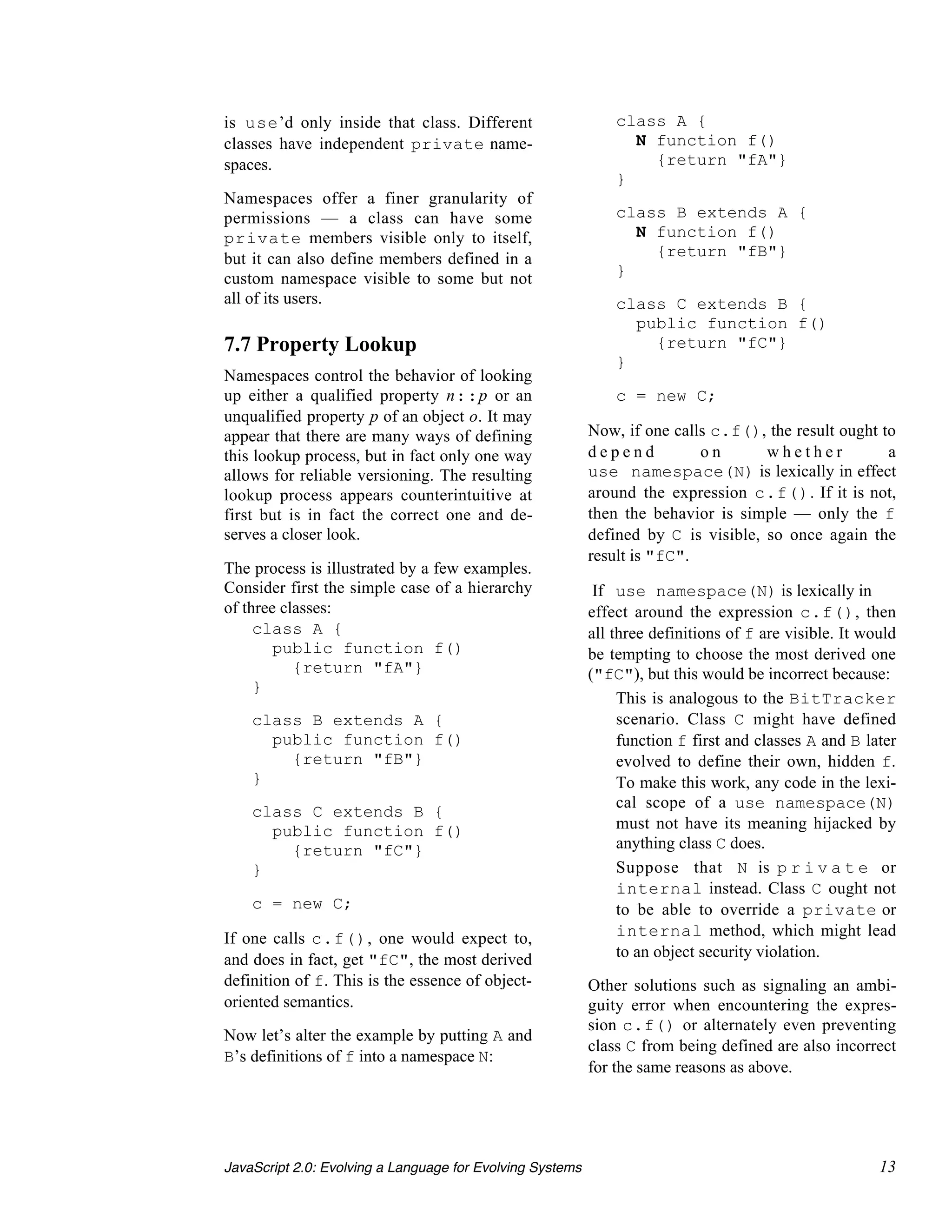 is use’d only inside that class. Different                     class A {
classes have independent private name-                           N function f()
spaces.                                                            {return "fA"}
                                                               }
Namespaces offer a finer granularity of
permissions — a class can have some                            class B extends A {
private members visible only to itself,                          N function f()
but it can also define members defined in a                        {return "fB"}
custom namespace visible to some but not                       }
all of its users.                                              class C extends B {
                                                                 public function f()
7.7 Property Lookup                                                {return "fC"}
                                                               }
Namespaces control the behavior of looking
up either a qualified property n::p or an                      c = new C;
unqualified property p of an object o. It may
appear that there are many ways of defining                Now, if one calls c.f(), the result ought to
this lookup process, but in fact only one way              depend          on       whether           a
allows for reliable versioning. The resulting              use namespace(N) is lexically in effect
lookup process appears counterintuitive at                 around the expression c.f(). If it is not,
first but is in fact the correct one and de-               then the behavior is simple — only the f
serves a closer look.                                      defined by C is visible, so once again the
                                                           result is "fC".
The process is illustrated by a few examples.
Consider first the simple case of a hierarchy               If use namespace(N) is lexically in
of three classes:                                          effect around the expression c.f(), then
     class A {                                             all three definitions of f are visible. It would
        public function f()                                be tempting to choose the most derived one
           {return "fA"}                                   ("fC"), but this would be incorrect because:
     }
                                                             • This is analogous to the BitTracker
    class B extends A {                                         scenario. Class C might have defined
      public function f()                                       function f first and classes A and B later
        {return "fB"}                                           evolved to define their own, hidden f.
    }                                                           To make this work, any code in the lexi-
                                                                cal scope of a use namespace(N)
    class C extends B {
      public function f()                                       must not have its meaning hijacked by
        {return "fC"}                                           anything class C does.
    }                                                        • Suppose that N is p r i v a t e or
                                                                internal instead. Class C ought not
    c = new C;                                                  to be able to override a private or
If one calls c.f(), one would expect to,                        internal method, which might lead
and does in fact, get "fC", the most derived                    to an object security violation.
definition of f. This is the essence of object-            Other solutions such as signaling an ambi-
oriented semantics.                                        guity error when encountering the expres-
                                                           sion c.f() or alternately even preventing
Now let’s alter the example by putting A and
                                                           class C from being defined are also incorrect
B’s definitions of f into a namespace N:
                                                           for the same reasons as above.




JavaScript 2.0: Evolving a Language for Evolving Systems                                                13
 