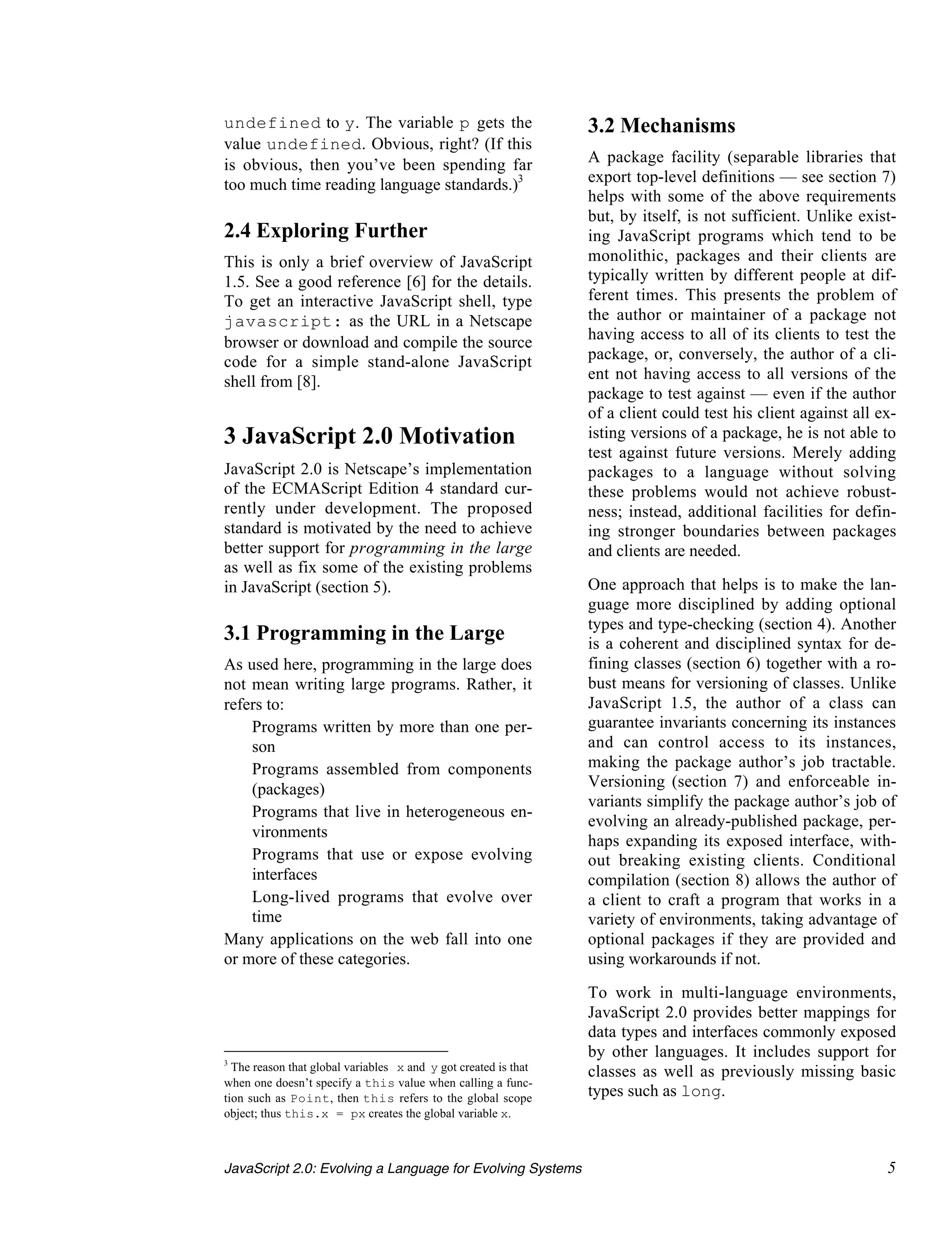 undefined to y. The variable p gets the                          3.2 Mechanisms
value undefined. Obvious, right? (If this
is obvious, then you’ve been spending far                        A package facility (separable libraries that
too much time reading language standards.)3                      export top-level definitions — see section 7)
                                                                 helps with some of the above requirements
                                                                 but, by itself, is not sufficient. Unlike exist-
2.4 Exploring Further                                            ing JavaScript programs which tend to be
This is only a brief overview of JavaScript                      monolithic, packages and their clients are
1.5. See a good reference [6] for the details.                   typically written by different people at dif-
To get an interactive JavaScript shell, type                     ferent times. This presents the problem of
javascript: as the URL in a Netscape                             the author or maintainer of a package not
browser or download and compile the source                       having access to all of its clients to test the
code for a simple stand-alone JavaScript                         package, or, conversely, the author of a cli-
shell from [8].                                                  ent not having access to all versions of the
                                                                 package to test against — even if the author
                                                                 of a client could test his client against all ex-
3 JavaScript 2.0 Motivation                                      isting versions of a package, he is not able to
                                                                 test against future versions. Merely adding
JavaScript 2.0 is Netscape’s implementation                      packages to a language without solving
of the ECMAScript Edition 4 standard cur-                        these problems would not achieve robust-
rently under development. The proposed                           ness; instead, additional facilities for defin-
standard is motivated by the need to achieve                     ing stronger boundaries between packages
better support for programming in the large                      and clients are needed.
as well as fix some of the existing problems
in JavaScript (section 5).                                       One approach that helps is to make the lan-
                                                                 guage more disciplined by adding optional
                                                                 types and type-checking (section 4). Another
3.1 Programming in the Large                                     is a coherent and disciplined syntax for de-
As used here, programming in the large does                      fining classes (section 6) together with a ro-
not mean writing large programs. Rather, it                      bust means for versioning of classes. Unlike
refers to:                                                       JavaScript 1.5, the author of a class can
 • Programs written by more than one per-                        guarantee invariants concerning its instances
    son                                                          and can control access to its instances,
 • Programs assembled from components                            making the package author’s job tractable.
    (packages)                                                   Versioning (section 7) and enforceable in-
                                                                 variants simplify the package author’s job of
 • Programs that live in heterogeneous en-
                                                                 evolving an already-published package, per-
    vironments
                                                                 haps expanding its exposed interface, with-
 • Programs that use or expose evolving                          out breaking existing clients. Conditional
    interfaces                                                   compilation (section 8) allows the author of
 • Long-lived programs that evolve over                          a client to craft a program that works in a
    time                                                         variety of environments, taking advantage of
Many applications on the web fall into one                       optional packages if they are provided and
or more of these categories.                                     using workarounds if not.

                                                                 To work in multi-language environments,
                                                                 JavaScript 2.0 provides better mappings for
                                                                 data types and interfaces commonly exposed
                                                                 by other languages. It includes support for
3
  The reason that global variables x and y got created is that   classes as well as previously missing basic
when one doesn’t specify a this value when calling a func-
tion such as Point, then this refers to the global scope         types such as long.
object; thus this.x = px creates the global variable x.



JavaScript 2.0: Evolving a Language for Evolving Systems                                                        5
 