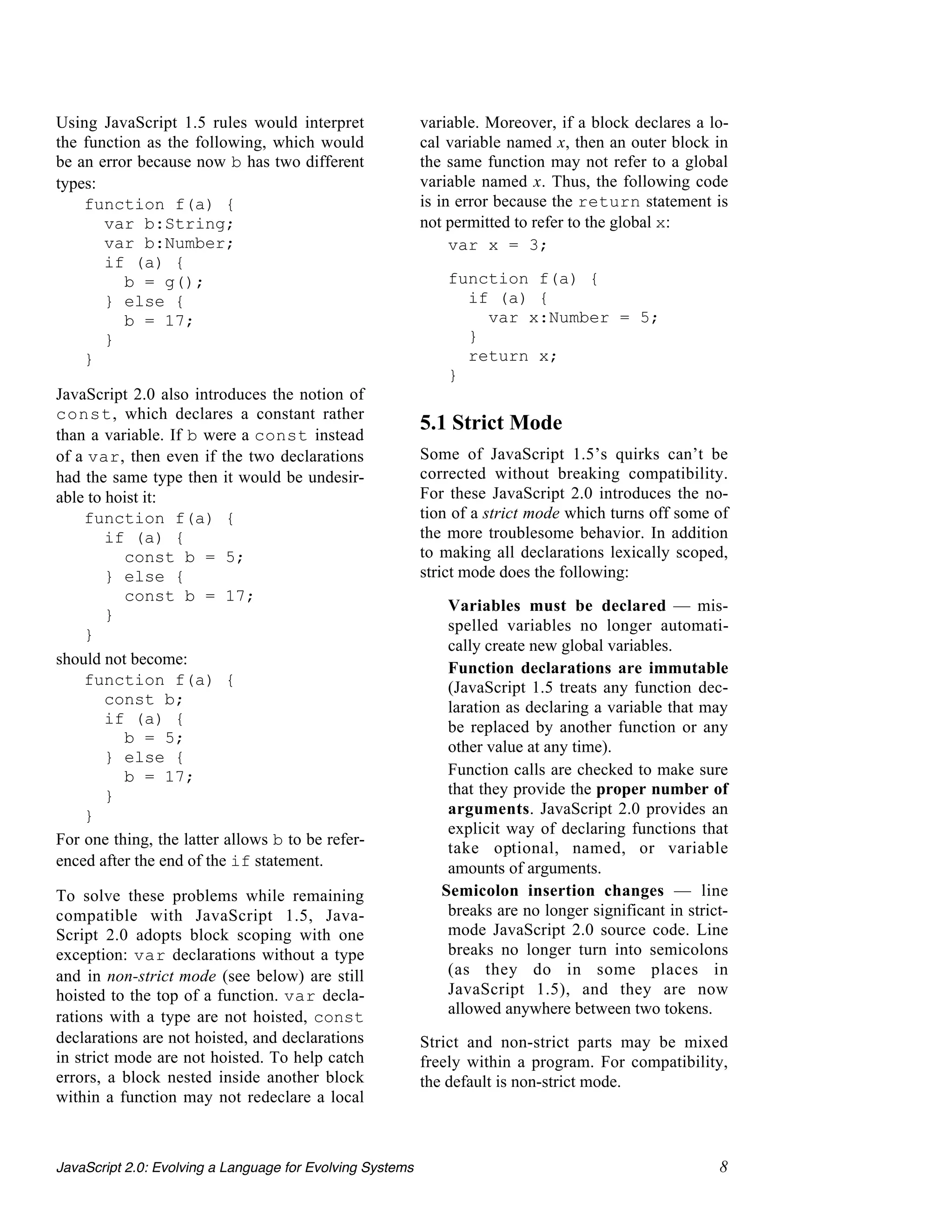 Using JavaScript 1.5 rules would interpret                 variable. Moreover, if a block declares a lo-
the function as the following, which would                 cal variable named x, then an outer block in
be an error because now b has two different                the same function may not refer to a global
types:                                                     variable named x. Thus, the following code
    function f(a) {                                        is in error because the return statement is
       var b:String;                                       not permitted to refer to the global x:
       var b:Number;                                            var x = 3;
       if (a) {
          b = g();                                             function f(a) {
       } else {                                                  if (a) {
          b = 17;                                                  var x:Number = 5;
       }                                                         }
    }                                                            return x;
                                                               }
JavaScript 2.0 also introduces the notion of
const, which declares a constant rather
than a variable. If b were a const instead
                                                           5.1 Strict Mode
of a var, then even if the two declarations                Some of JavaScript 1.5’s quirks can’t be
had the same type then it would be undesir-                corrected without breaking compatibility.
able to hoist it:                                          For these JavaScript 2.0 introduces the no-
    function f(a) {                                        tion of a strict mode which turns off some of
        if (a) {                                           the more troublesome behavior. In addition
          const b = 5;                                     to making all declarations lexically scoped,
        } else {                                           strict mode does the following:
          const b = 17;
                                                            • Variables must be declared — mis-
        }
                                                               spelled variables no longer automati-
    }
                                                               cally create new global variables.
should not become:
                                                            • Function declarations are immutable
    function f(a) {                                            (JavaScript 1.5 treats any function dec-
        const b;                                               laration as declaring a variable that may
        if (a) {
                                                               be replaced by another function or any
          b = 5;
                                                               other value at any time).
        } else {
          b = 17;                                           • Function calls are checked to make sure
        }                                                      that they provide the proper number of
    }                                                          arguments. JavaScript 2.0 provides an
                                                               explicit way of declaring functions that
For one thing, the latter allows b to be refer-
                                                               take optional, named, or variable
enced after the end of the if statement.                       amounts of arguments.
To solve these problems while remaining                     • Semicolon insertion changes — line
compatible with JavaScript 1.5, Java-                          breaks are no longer significant in strict-
Script 2.0 adopts block scoping with one                       mode JavaScript 2.0 source code. Line
exception: var declarations without a type                     breaks no longer turn into semicolons
and in non-strict mode (see below) are still                   (as they do in some places in
hoisted to the top of a function. var decla-                   JavaScript 1.5), and they are now
rations with a type are not hoisted, const                     allowed anywhere between two tokens.
declarations are not hoisted, and declarations             Strict and non-strict parts may be mixed
in strict mode are not hoisted. To help catch              freely within a program. For compatibility,
errors, a block nested inside another block                the default is non-strict mode.
within a function may not redeclare a local



JavaScript 2.0: Evolving a Language for Evolving Systems                                                8
 