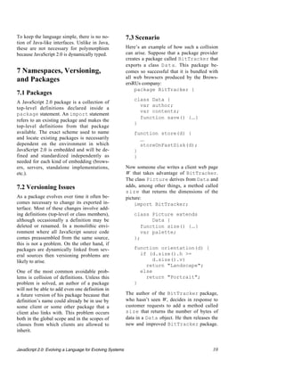 To keep the language simple, there is no no-               7.3 Scenario
tion of Java-like interfaces. Unlike in Java,
these are not necessary for polymorphism                   Here’s an example of how such a collision
because JavaScript 2.0 is dynamically typed.               can arise. Suppose that a package provider
                                                           creates a package called BitTracker that
                                                           exports a class Data. This package be-
7 Namespaces, Versioning,                                  comes so successful that it is bundled with
                                                           all web browsers produced by the Brows-
and Packages                                               ersRUs company:
                                                               package BitTracker {
7.1 Packages
                                                              class Data {
A JavaScript 2.0 package is a collection of
                                                                var author;
top-level definitions declared inside a
                                                                var contents;
package statement. An import statement
                                                                function save() {...}
refers to an existing package and makes the
                                                              }
top-level definitions from that package
available. The exact scheme used to name                      function store(d) {
and locate existing packages is necessarily                     ...
dependent on the environment in which                           storeOnFastDisk(d);
JavaScript 2.0 is embedded and will be de-                    }
fined and standardized independently as                       }
needed for each kind of embedding (brows-
ers, servers, standalone implementations,                  Now someone else writes a client web page
etc.).                                                     W that takes advantage of BitTracker.
                                                           The class Picture derives from Data and
7.2 Versioning Issues                                      adds, among other things, a method called
                                                           size that returns the dimensions of the
As a package evolves over time it often be-                picture:
comes necessary to change its exported in-                     import BitTracker;
terface. Most of these changes involve add-
ing definitions (top-level or class members),                 class Picture extends
although occasionally a definition may be                            Data {
deleted or renamed. In a monolithic envi-                        function size() {...}
ronment where all JavaScript source code                         var palette;
comes preassembled from the same source,                      };
this is not a problem. On the other hand, if
packages are dynamically linked from sev-                     function orientation(d) {
eral sources then versioning problems are                       if (d.size().h >=
likely to arise.                                                     d.size().v)
                                                                  return "Landscape";
One of the most common avoidable prob-                          else
lems is collision of definitions. Unless this                     return "Portrait";
problem is solved, an author of a package                     }
will not be able to add even one definition in
a future version of his package because that               The author of the BitTracker package,
definition’s name could already be in use by               who hasn’t seen W, decides in response to
some client or some other package that a                   customer requests to add a method called
client also links with. This problem occurs                size that returns the number of bytes of
both in the global scope and in the scopes of              data in a Data object. He then releases the
classes from which clients are allowed to                  new and improved BitTracker package.
inherit.


JavaScript 2.0: Evolving a Language for Evolving Systems                                           10
 