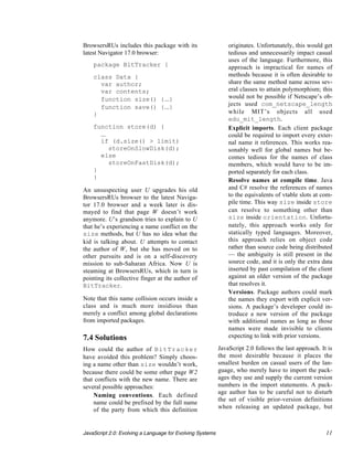 BrowsersRUs includes this package with its                    originates. Unfortunately, this would get
latest Navigator 17.0 browser:                                tedious and unnecessarily impact casual
                                                              uses of the language. Furthermore, this
    package BitTracker {                                      approach is impractical for names of
    class Data {                                              methods because it is often desirable to
      var author;                                             share the same method name across sev-
      var contents;                                           eral classes to attain polymorphism; this
      function size() {...}                                   would not be possible if Netscape’s ob-
                                                              jects used com_netscape_length
      function save() {...}
    }                                                         while MIT’s objects all used
                                                              edu_mit_length.
    function store(d) {                                     • Explicit imports. Each client package
      ...                                                     could be required to import every exter-
      if (d.size() > limit)                                   nal name it references. This works rea-
          storeOnSlowDisk(d);                                 sonably well for global names but be-
      else                                                    comes tedious for the names of class
          storeOnFastDisk(d);                                 members, which would have to be im-
    }                                                         ported separately for each class.
    }
                                                            • Resolve names at compile time. Java
An unsuspecting user U upgrades his old                       and C# resolve the references of names
BrowsersRUs browser to the latest Naviga-                     to the equivalents of vtable slots at com-
tor 17.0 browser and a week later is dis-                     pile time. This way size inside store
mayed to find that page W doesn’t work                        can resolve to something other than
anymore. U’s grandson tries to explain to U                   size inside orientation. Unfortu-
that he’s experiencing a name conflict on the                 nately, this approach works only for
size methods, but U has no idea what the                      statically typed languages. Moreover,
kid is talking about. U attempts to contact                   this approach relies on object code
the author of W, but she has moved on to                      rather than source code being distributed
other pursuits and is on a self-discovery                     — the ambiguity is still present in the
mission to sub-Saharan Africa. Now U is                       source code, and it is only the extra data
steaming at BrowsersRUs, which in turn is                     inserted by past compilation of the client
pointing its collective finger at the author of               against an older version of the package
BitTracker.                                                   that resolves it.
                                                            • Versions. Package authors could mark
Note that this name collision occurs inside a                 the names they export with explicit ver-
class and is much more insidious than                         sions. A package’s developer could in-
merely a conflict among global declarations                   troduce a new version of the package
from imported packages.                                       with additional names as long as those
                                                              names were made invisible to clients
7.4 Solutions                                                 expecting to link with prior versions.

How could the author of BitTracker                         JavaScript 2.0 follows the last approach. It is
have avoided this problem? Simply choos-                   the most desirable because it places the
ing a name other than size wouldn’t work,                  smallest burden on casual users of the lan-
because there could be some other page W2                  guage, who merely have to import the pack-
that conflicts with the new name. There are                ages they use and supply the current version
several possible approaches:                               numbers in the import statements. A pack-
                                                           age author has to be careful not to disturb
  • Naming conventions. Each defined
                                                           the set of visible prior-version definitions
    name could be prefixed by the full name
    of the party from which this definition                when releasing an updated package, but



JavaScript 2.0: Evolving a Language for Evolving Systems                                               11
 