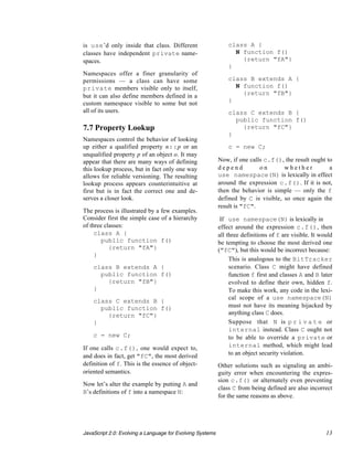 is use’d only inside that class. Different                     class A {
classes have independent private name-                           N function f()
spaces.                                                            {return "fA"}
                                                               }
Namespaces offer a finer granularity of
permissions — a class can have some                            class B extends A {
private members visible only to itself,                          N function f()
but it can also define members defined in a                        {return "fB"}
custom namespace visible to some but not                       }
all of its users.                                              class C extends B {
                                                                 public function f()
7.7 Property Lookup                                                {return "fC"}
                                                               }
Namespaces control the behavior of looking
up either a qualified property n::p or an                      c = new C;
unqualified property p of an object o. It may
appear that there are many ways of defining                Now, if one calls c.f(), the result ought to
this lookup process, but in fact only one way              depend          on       whether           a
allows for reliable versioning. The resulting              use namespace(N) is lexically in effect
lookup process appears counterintuitive at                 around the expression c.f(). If it is not,
first but is in fact the correct one and de-               then the behavior is simple — only the f
serves a closer look.                                      defined by C is visible, so once again the
                                                           result is "fC".
The process is illustrated by a few examples.
Consider first the simple case of a hierarchy               If use namespace(N) is lexically in
of three classes:                                          effect around the expression c.f(), then
     class A {                                             all three definitions of f are visible. It would
        public function f()                                be tempting to choose the most derived one
           {return "fA"}                                   ("fC"), but this would be incorrect because:
     }
                                                             • This is analogous to the BitTracker
    class B extends A {                                         scenario. Class C might have defined
      public function f()                                       function f first and classes A and B later
        {return "fB"}                                           evolved to define their own, hidden f.
    }                                                           To make this work, any code in the lexi-
                                                                cal scope of a use namespace(N)
    class C extends B {
      public function f()                                       must not have its meaning hijacked by
        {return "fC"}                                           anything class C does.
    }                                                        • Suppose that N is p r i v a t e or
                                                                internal instead. Class C ought not
    c = new C;                                                  to be able to override a private or
If one calls c.f(), one would expect to,                        internal method, which might lead
and does in fact, get "fC", the most derived                    to an object security violation.
definition of f. This is the essence of object-            Other solutions such as signaling an ambi-
oriented semantics.                                        guity error when encountering the expres-
                                                           sion c.f() or alternately even preventing
Now let’s alter the example by putting A and
                                                           class C from being defined are also incorrect
B’s definitions of f into a namespace N:
                                                           for the same reasons as above.




JavaScript 2.0: Evolving a Language for Evolving Systems                                                13
 
