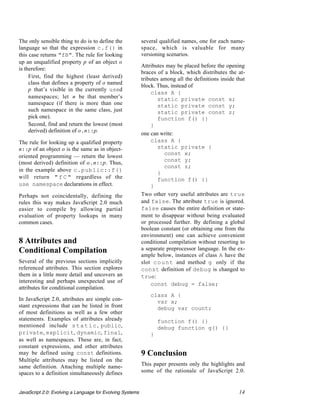 The only sensible thing to do is to define the             several qualified names, one for each name-
language so that the expression c.f() in                   space, which is valuable for many
this case returns "fB". The rule for looking               versioning scenarios.
up an unqualified property p of an object o
                                                           Attributes may be placed before the opening
is therefore:
                                                           braces of a block, which distributes the at-
  • First, find the highest (least derived)                tributes among all the definitions inside that
     class that defines a property of o named
                                                           block. Thus, instead of
     p that’s visible in the currently used
                                                               class A {
     namespaces; let n be that member’s                            static private const x;
     namespace (if there is more than one                          static private const y;
     such namespace in the same class, just                        static private const z;
     pick one).                                                    function f() {}
  • Second, find and return the lowest (most                   }
     derived) definition of o.n::p.
                                                           one can write:
The rule for looking up a qualified property                   class A {
n::p of an object o is the same as in object-                      static private {
                                                                     const x;
oriented programming — return the lowest
                                                                     const y;
(most derived) definition of o.n::p. Thus,
                                                                     const z;
in the example above c.public::f()
                                                                   }
will return " f C " regardless of the                              function f() {}
use namespace declarations in effect.                          }
Perhaps not coincidentally, defining the                   Two other very useful attributes are true
rules this way makes JavaScript 2.0 much                   and false. The attribute true is ignored.
easier to compile by allowing partial                      false causes the entire definition or state-
evaluation of property lookups in many                     ment to disappear without being evaluated
common cases.                                              or processed further. By defining a global
                                                           boolean constant (or obtaining one from the
                                                           environment) one can achieve convenient
8 Attributes and                                           conditional compilation without resorting to
Conditional Compilation                                    a separate preprocessor language. In the ex-
                                                           ample below, instances of class A have the
Several of the previous sections implicitly                slot c o u n t and method g only if the
referenced attributes. This section explores               const definition of debug is changed to
them in a little more detail and uncovers an               true:
interesting and perhaps unexpected use of
                                                               const debug = false;
attributes for conditional compilation.
                                                               class A {
In JavaScript 2.0, attributes are simple con-                    var x;
stant expressions that can be listed in front                    debug var count;
of most definitions as well as a few other
statements. Examples of attributes already                         function f() {}
mentioned include s t a t i c , public,                            debug function g() {}
private, explicit, dynamic, final,                             }
as well as namespaces. These are, in fact,
constant expressions, and other attributes
may be defined using const definitions.                    9 Conclusion
Multiple attributes may be listed on the
same definition. Attaching multiple name-                  This paper presents only the highlights and
spaces to a definition simultaneously defines              some of the rationale of JavaScript 2.0.


JavaScript 2.0: Evolving a Language for Evolving Systems                                              14
 