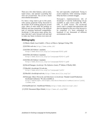 There are a few other features, such as units,             hoc and especially complicated. Trying to
typed arrays, and operator overriding that                 avoid complexity while retaining compati-
were not covered here. See [7] for a much                  bility has been a constant struggle.
more detailed description.
                                                           Netscape’s implementations [8] of
It’s been a long road to get to this point,                JavaScript 1.5 and the forthcoming 2.0 are
with various proposals being discussed in                  available as open source under the NPL,
the ECMA TC39 working group for several                    GPL, or LGPL license. The JavaScript
years. Most of what made the problem so                    source code is compact and stand-alone and
difficult and time-consuming is the difficult              does not depend on the rest of the browser to
task of retaining backward compatibility.                  be compiled; it’s been embedded in
JavaScript 1.5 has grown many ad-hoc fea-                  hundreds if not thousands of different
tures that don’t carry forward well and tend               environments to date.
to make any future evolution even more ad-

Bibliography
  [1] Martin Abadi, Luca Cardelli. A Theory of Objects. Springer-Verlag 1996.
  [2] ECMA web site, http://www.ecma.ch/

  [3] ECMA-262 Edition 1 standard,
      http://www.mozilla.org/js/language/E262.pdf

  [4] ECMA-262 Edition 2 standard,
      http://www.mozilla.org/js/language/E262-2.pdf

  [5] ECMA-262 Edition 3 standard,
      http://www.mozilla.org/js/language/E262-3.pdf

  [6] David Flanagan. JavaScript: The Definitive Guide, 4th Edition. O’Reilly 2002.

  [7] Mozilla’s JavaScript 2.0 web site,
      http://www.mozilla.org/js/language/js20/

  [8] Mozilla’s JavaScript web site, http://www.mozilla.org/js/

  [9] Netscape. Object Hierarchy and Inheritance in JavaScript. Thunder Lizard Productions
      JavaScript Conference ’98, also available at
      http://developer.netscape.com/docs/manuals/communicator/jsobj
      /index.htm

[10] SmallScript LLC. SmallScript Website, http://www.smallscript.net/

[11] W3C Document Object Model, http://www.w3.org/DOM/




JavaScript 2.0: Evolving a Language for Evolving Systems                                             15
 