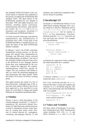 this standard, ECMA-262 Edition 2 [4], con-                attributes and conditional compilation (Sec-
sisted mainly of editorial fixes gathered in               tion 8). Section 9 concludes.
the process of making the ECMAScript ISO
standard 16262. The third edition of the
ECMAScript standard [5] was adopted in                     2 JavaScript 1.5
December 1999 and added numerous new                       JavaScript 1.5 (ECMAScript Edition 3) is an
features, including regular expressions,
                                                           object-based scripting language with a syn-
nested functions and closures, array and ob-
                                                           tax similar to C and Java. Statements such as
ject literals, the switch and do-while                     i f , w h i l e , f o r , s w i t c h , and
statements, and exceptions. JavaScript 1.5
                                                           throw/try/c a t c h will be familiar to
fully implements ECMAScript Edition 3.
                                                           C/C++ or Java programmers. Functions,
I’ve been involved at Netscape with both the               declared using the function keyword, can
implementation and standardization of                      nest and form true closures. For example,
JavaScript since 1998. I wrote parts of the                given the definitions
ECMAScript Edition 3 standard and am cur-                      function square(x) {
rently the editor of the draft ECMAScript                         return x*x;
Edition 4 standard.                                            }

In Editions 1 and 2, the ECMA committee                        function add(a) {
standardized existing practice, as the lan-                       return function(b) {
guage had already been implemented by                                return a+b;
Netscape, and Microsoft closely mirrored                          }
that implementation. In Edition 3, the role of                 }
the committee shifted to become more active                evaluating the expressions below produces
in the definition of new language features                 the values listed after the ﬁ symbols:
before they were implemented by the ven-                       square(5) ﬁ 25
dors; without this approach, the vendors’                      var f = add(3);
implementations would have quickly di-                         var g = add(6);
verged. This role continues with Edition 4,                    f(1) ﬁ 4;
and, as a result, the interesting language de-                 g(5) ﬁ 11;
sign discussions take place mainly within
the ECMA TC39 (now TC39TG1) working                        A function without a return statement
group.                                                     returns the value undefined.
This paper presents the results of a few of                Like Lisp, JavaScript provides an e v a l
these discussions. Although many of the is-                function that takes a string and compiles and
sues have been settled, Edition 4 has not yet              evaluates it as a JavaScript program; this
been approved or even specified in every                   allows self-constructing and self-modifying
detail. It is still likely to change and should            code. For example:
definitely be considered a preliminary draft.                  eval("square(8)+3") ﬁ 67
                                                               eval("square = f") ﬁ The
1.3 Outline                                                    source code for function f
Section 2 gives a brief description of the                     square(2) ﬁ 5
existing language JavaScript 1.5. Section 3
summarizes the motivation behind Java-                     2.1 Values and Variables
Script 2.0. Individual areas and decisions are
covered in subsequent sections: types (Sec-                The basic values of JavaScript 1.5 are num-
tion 4); scoping and syntax issues (Sec-                   bers (double-precision IEEE floating-point
tion 5); classes (Section 6); namespaces,                  values including +0.0, –0.0, +∞, –∞, and
versioning, and packages (Section 7); and                  NaN), booleans (t r u e and false), the


JavaScript 2.0: Evolving a Language for Evolving Systems                                              2
 