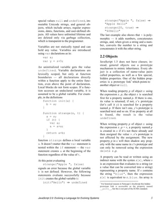 special values null and undefined, im-                          strange("Apple ", false) ﬁ
mutable Unicode strings, and general ob-                        "Apple Hello"
jects, which include arrays, regular expres-                    strange(20, true) ﬁ
sions, dates, functions, and user-defined ob-                   "40Hello"
jects. All values have unlimited lifetime and              The last example also shows that + is poly-
are deleted only via garbage collection,                   morphic — it adds numbers, concatenates
which is transparent to the programmer.                    strings, and, when given a string and a num-
                                                           ber, converts the number to a string and
Variables are not statically typed and can
                                                           concatenates it with the other string.
hold any value. Variables are introduced
using var declarations as in:
    var x;                                                 2.2 Objects
    var y = z+5;                                           JavaScript 1.5 does not have classes; in-
                                                           stead, general objects use a prototype
An uninitialized variable gets the value                   mechanism to mimic inheritance. Every ob-
undefined. Variable declarations are                       ject is a collection of name-value pairs
lexically scoped, but only at function                     called properties, as well as a few special,
boundaries — all declarations directly                     hidden properties. One of the hidden prop-
within a function apply to the entire func-                erties is a prototype link1 which points to
tion, even above the point of declaration.                 another object or null.
Local blocks do not form scopes. If a func-
tion accesses an undeclared variable, it is                When reading property p of object x using
assumed to be a global variable. For exam-                 the expression x.p, the object x is searched
ple, in the definitions                                    first for a property named p. If there is one,
     function init(a) {                                    its value is returned; if not, x’s prototype
        b = a;                                             (let’s call it y) is searched for a property
     }                                                     named p. If there isn’t one, y’s prototype is
                                                           searched next and so on. If no property at all
     function strange(s, t) {
                                                           is found, the result is the value
        a = s;
                                                           undefined.
        if (t) {
          var a;                                           When writing property p of object x using
          a = a+a;                                         the expression x.p = v, a property named p
        }                                                  is created in x if it’s not there already and
        return a+b;                                        then assigned the value v. x’s prototype is
     }                                                     not affected by the assignment. The new
function strange defines a local variable                  property p in x will then shadow any prop-
a. It doesn’t matter that the var statement is             erty with the same name in x’s prototype and
nested within the if statement — the var                   can only be removed using the expression
statement creates a at the beginning of the                delete x.p.
function regardless of the value of t.
                                                           A property can be read or written using an
At this point evaluating                                   indirect name with the syntax x[s], where s
    strange("Apple ", false)                               is an expression that evaluates to a string (or
signals an error because the global variable               a value that can be converted into a string)
b is not defined. However, the following                   representing a property name. If s contains
statements evaluate successfully because                   the string "blue", then the expression
init creates the global variable b:                        x[s] is equivalent to x.blue. An array is
    init("Hello") ﬁ undefined                              1
                                                            For historical reasons in Netscape’s JavaScript this hidden
                                                           prototype link is accessible as the property named
                                                           __proto__, but this is not part of the ECMA standard.



JavaScript 2.0: Evolving a Language for Evolving Systems                                                             3
 