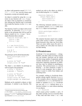 an object with properties named "0", "1",                  method can refer to the object on which it
"2", …, "576", etc.; not all of these need                 was invoked using the this variable:
be present, so arrays are naturally sparse.
                                                               function Radius() {
An object is created by using the new op-                        return Math.sqrt(
erator on any function call: new f(args).                          this.x*this.x +
An object with no properties is created be-                        this.y*this.y);
fore entering the function and is accessible                   }
from inside the function via the this vari-                The following statement attaches Radius
able.                                                      as a property named radius visible from
The function f itself is an object with several            any Point object via its prototype:
properties. In particular, f.prototype
                                                               Point.prototype.radius =
points to the prototype that will be used for                  Radius;
objects created via new f(args).2 An ex-
ample illustrates these concepts:                              a.radius() ﬁ 5
    function Point(px, py) {
       this.x = px;                                        The situation becomes much more compli-
       this.y = py;                                        cated when trying to define a prototype-
    }                                                      based hierarchy more than one level deep.
                                                           There are many subtle issues [9], and it is
     a = new Point(3,4);                                   easy to define one with either too much or
     origin = new Point(0,0);                              too little sharing.
     a.x ﬁ 3
     a["y"] ﬁ 4                                            2.3 Permissiveness
                                                           JavaScript 1.5 is very permissive — strings,
The prototype can be altered dynamically:
                                                           numbers, and other values are freely coerced
   Point.prototype.color =
                                                           into one another; functions can be called
   "red";
                                                           with the wrong number of arguments; global
     a.color ﬁ "red"                                       variable declarations can be omitted; and
     origin.color ﬁ "red"                                  semicolons separating statements on differ-
                                                           ent lines may be omitted in unambiguous
The object a can shadow its prototype as                   situations. This permissiveness is a mixed
well as acquire extra properties:                          blessing — in some situations it makes it
    a.color = "blue";                                      easier to write programs, but in others it
    a.weight = "heavy";                                    makes it easier to suffer from hidden and
                                                           confusing errors.
     a.color ﬁ "blue"
     a.weight ﬁ "heavy"                                    For example, nothing in JavaScript distin-
     origin.color ﬁ "red"                                  guishes among regular functions (square
     origin.weight ﬁ undefined                             in the examples above), functions intended
                                                           as constructors (Point), and functions in-
Methods can be attached to objects or their                tended as methods (Radius). JavaScript
prototypes. A method is any function. The                  lets one call P o i n t defined above as a
                                                           function (without new and without attaching
                                                           it to an object),
2
  Using the notation from the previous footnote, after
                                                                p = Point(3)
o = new f(args),          o.__proto__ == f.prototype.      which creates global variables x and y if
f.prototype is not to be confused with function f’s own
prototype f.__proto__, which points to the global proto-
                                                           they didn’t already exist (or overwrites them
type of functions Function.prototype.                      if they did) and then writes 3 to x and


JavaScript 2.0: Evolving a Language for Evolving Systems                                              4
 