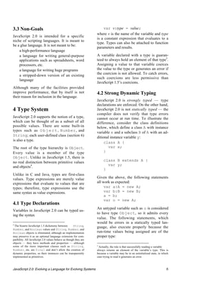 3.3 Non-Goals                                                         var v:type = value;
                                                                  where v is the name of the variable and type
JavaScript 2.0 is intended for a specific
                                                                  is a constant expression that evaluates to a
niche of scripting languages. It is meant to
                                                                  type. Types can also be attached to function
be a glue language. It is not meant to be:
                                                                  parameters and results.
 • a high-performance language
 • a language for writing general-purpose                         A variable declared with a type is guaran-
    applications such as spreadsheets, word                       teed to always hold an element of that type5.
    processors, etc.                                              Assigning a value to that variable coerces
 • a language for writing huge programs                           the value to the type or generates an error if
                                                                  the coercion is not allowed. To catch errors,
 • a stripped-down version of an existing
                                                                  such coercions are less permissive than
    language
                                                                  JavaScript 1.5’s coercions.
Although many of the facilities provided
improve performance, that by itself is not                        4.2 Strong Dynamic Typing
their reason for inclusion in the language.
                                                                  JavaScript 2.0 is strongly typed — type
                                                                  declarations are enforced. On the other hand,
4 Type System                                                     JavaScript 2.0 is not statically typed — the
                                                                  compiler does not verify that type errors
JavaScript 2.0 supports the notion of a type,                     cannot occur at run time. To illustrate the
which can be thought of as a subset of all                        difference, consider the class definitions
possible values. There are some built-in                          below, which define a class A with instance
types such as O b j e c t , Number, and                           variable x and a subclass B of A with an ad-
String; each user-defined class (section 6)                       ditional instance variable y:
is also a type.
                                                                       class A {
The root of the type hierarchy is Object.                                var x;
Every value is a member of the type                                    }
Object. Unlike in JavaScript 1.5, there is
no real distinction between primitive values                           class B extends A {
                                                                         var y;
and objects4.
                                                                       }
Unlike in C and Java, types are first-class
values. Type expressions are merely value                         Given the above, the following statements
expressions that evaluate to values that are                      all work as expected:
types; therefore, type expressions use the                             var a:A = new A;
same syntax as value expressions.                                      var b:B = new B;
                                                                       a = b;
                                                                       var o = new A;
4.1 Type Declarations
                                                                  An untyped variable such as o is considered
Variables in JavaScript 2.0 can be typed us-
                                                                  to have type Object, so it admits every
ing the syntax
                                                                  value. The following statements, which
4
                                                                  would be errors in a statically typed lan-
 The bizarre JavaScript 1.5 dichotomy between        String,
                                                                  guage, also execute properly because the
Number, and Boolean values and String, Number, and
Boolean objects is eliminated, although an implementation         run-time values being assigned are of the
may preserve it as an optional language extension for com-        proper type:
patibility. All JavaScript 2.0 values behave as though they are
objects — they have methods and properties — although
some of the more important classes such as S t r i n g,           5
                                                                   Actually, the rule is that successfully reading a variable
Number, etc. are final and don’t allow the creation of            always returns an element of the variable’s type. This is
dynamic properties, so their instances can be transparently       because a variable may be in an uninitialized state, in which
implemented as primitives.                                        case trying to read it generates an error.



JavaScript 2.0: Evolving a Language for Evolving Systems                                                                     6
 