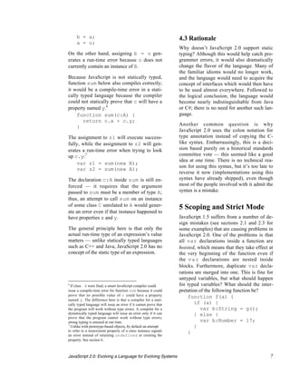b = a;                                                        4.3 Rationale
     a = o;
                                                                   Why doesn’t JavaScript 2.0 support static
On the other hand, assigning b = o gen-                            typing? Although this would help catch pro-
erates a run-time error because o does not                         grammer errors, it would also dramatically
currently contain an instance of B.                                change the flavor of the language. Many of
                                                                   the familiar idioms would no longer work,
Because JavaScript is not statically typed,                        and the language would need to acquire the
function sum below also compiles correctly;                        concept of interfaces which would then have
it would be a compile-time error in a stati-                       to be used almost everywhere. Followed to
cally typed language because the compiler                          the logical conclusion, the language would
could not statically prove that c will have a                      become nearly indistinguishable from Java
property named y.6                                                 or C#; there is no need for another such lan-
    function sum(c:A) {                                            guage.
       return c.x + c.y;
    }                                                              Another common question is why
                                                                   JavaScript 2.0 uses the colon notation for
The assignment to z1 will execute success-                         type annotation instead of copying the C-
fully, while the assignment to z2 will gen-                        like syntax. Embarrassingly, this is a deci-
erates a run-time error when trying to look                        sion based purely on a historical standards
up c.y:7                                                           committee vote — this seemed like a good
                                                                   idea at one time. There is no technical rea-
    var z1 = sum(new B);
                                                                   son for using this syntax, but it’s too late to
    var z2 = sum(new A);
                                                                   reverse it now (implementations using this
The declaration c:A inside sum is still en-                        syntax have already shipped), even though
forced — it requires that the argument                             most of the people involved with it admit the
passed to sum must be a member of type A;                          syntax is a mistake.
thus, an attempt to call sum on an instance
of some class C unrelated to A would gener-                        5 Scoping and Strict Mode
ate an error even if that instance happened to
have properties x and y.                                           JavaScript 1.5 suffers from a number of de-
                                                                   sign mistakes (see sections 2.1 and 2.3 for
The general principle here is that only the                        some examples) that are causing problems in
actual run-time type of an expression’s value                      JavaScript 2.0. One of the problems is that
matters — unlike statically typed languages                        all var declarations inside a function are
such as C++ and Java, JavaScript 2.0 has no                        hoisted, which means that they take effect at
concept of the static type of an expression.                       the very beginning of the function even if
                                                                   the v a r declarations are nested inside
                                                                   blocks. Furthermore, duplicate var decla-
                                                                   rations are merged into one. This is fine for
                                                                   untyped variables, but what should happen
6
  If class A were final, a smart JavaScript compiler could         for typed variables? What should the inter-
issue a compile-time error for function sum because it could       pretation of the following function be?
prove that no possible value of c could have a property                 function f(a) {
named y. The difference here is that a compiler for a stati-
cally typed language will issue an error if it cannot prove that           if (a) {
the program will work without type errors. A compiler for a                   var b:String = g();
dynamically typed language will issue an error only if it can              } else {
prove that the program cannot work without type errors;
strong typing is ensured at run time.                                         var b:Number = 17;
7
  Unlike with prototype-based objects, by default an attempt               }
to refer to a nonexistent property of a class instance signals          }
an error instead of returning undefined or creating the
property. See section 6.



JavaScript 2.0: Evolving a Language for Evolving Systems                                                        7
 