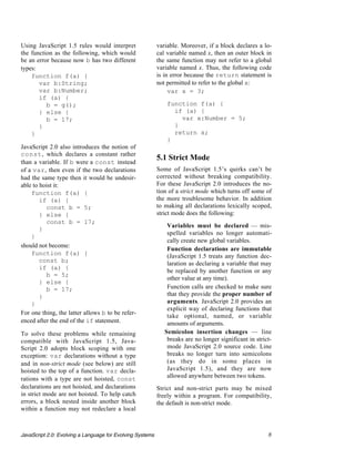 Using JavaScript 1.5 rules would interpret                 variable. Moreover, if a block declares a lo-
the function as the following, which would                 cal variable named x, then an outer block in
be an error because now b has two different                the same function may not refer to a global
types:                                                     variable named x. Thus, the following code
    function f(a) {                                        is in error because the return statement is
       var b:String;                                       not permitted to refer to the global x:
       var b:Number;                                            var x = 3;
       if (a) {
          b = g();                                             function f(a) {
       } else {                                                  if (a) {
          b = 17;                                                  var x:Number = 5;
       }                                                         }
    }                                                            return x;
                                                               }
JavaScript 2.0 also introduces the notion of
const, which declares a constant rather
than a variable. If b were a const instead
                                                           5.1 Strict Mode
of a var, then even if the two declarations                Some of JavaScript 1.5’s quirks can’t be
had the same type then it would be undesir-                corrected without breaking compatibility.
able to hoist it:                                          For these JavaScript 2.0 introduces the no-
    function f(a) {                                        tion of a strict mode which turns off some of
        if (a) {                                           the more troublesome behavior. In addition
          const b = 5;                                     to making all declarations lexically scoped,
        } else {                                           strict mode does the following:
          const b = 17;
                                                            • Variables must be declared — mis-
        }
                                                               spelled variables no longer automati-
    }
                                                               cally create new global variables.
should not become:
                                                            • Function declarations are immutable
    function f(a) {                                            (JavaScript 1.5 treats any function dec-
        const b;                                               laration as declaring a variable that may
        if (a) {
                                                               be replaced by another function or any
          b = 5;
                                                               other value at any time).
        } else {
          b = 17;                                           • Function calls are checked to make sure
        }                                                      that they provide the proper number of
    }                                                          arguments. JavaScript 2.0 provides an
                                                               explicit way of declaring functions that
For one thing, the latter allows b to be refer-
                                                               take optional, named, or variable
enced after the end of the if statement.                       amounts of arguments.
To solve these problems while remaining                     • Semicolon insertion changes — line
compatible with JavaScript 1.5, Java-                          breaks are no longer significant in strict-
Script 2.0 adopts block scoping with one                       mode JavaScript 2.0 source code. Line
exception: var declarations without a type                     breaks no longer turn into semicolons
and in non-strict mode (see below) are still                   (as they do in some places in
hoisted to the top of a function. var decla-                   JavaScript 1.5), and they are now
rations with a type are not hoisted, const                     allowed anywhere between two tokens.
declarations are not hoisted, and declarations             Strict and non-strict parts may be mixed
in strict mode are not hoisted. To help catch              freely within a program. For compatibility,
errors, a block nested inside another block                the default is non-strict mode.
within a function may not redeclare a local



JavaScript 2.0: Evolving a Language for Evolving Systems                                                8
 