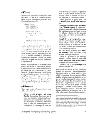 6 Classes                                                           enforce these rules without cooperation
                                                                    from its clients, which allows well-con-
In addition to the prototype-based objects of                       structed classes to rely on their invari-
JavaScript 1.5, JavaScript 2.0 supports class-                      ants regardless of what their clients do.
based objects. Class declarations are best                     •    Classes provide a good basis for
illustrated by an example:                                          versioning and access control (sec-
    class Point {                                                   tion 7).
      var x:Number;                                            •    Prototype-based languages naturally
      var y:Number;                                                 evolve classes anyway by convention,
                                                                    typically by introducing dual hierarchies
        function radius() {                                         that include prototype and traits objects
          return Math.sqrt(                                         [1]. Placing classes in the language
            x*x + y*y);                                             makes the convention uniform and en-
        }                                                           forceable.8
                                                               •    Complexity of prototypes. Few scrip-
        static var count = 0;                                       ters are sophisticated enough to cor-
    }                                                               rectly create a multi-level prototype-
                                                                    based hierarchy in JavaScript 1.5. In
A class definition is like a block in that it                       fact, this is difficult even for moderately
can contain arbitrary statements that are                           experienced programmers.
evaluated at the time execution reaches the
                                                               •   The class syntax is much more self-
class; however, definitions inside the class
                                                                    documenting than analogous Java-
define instance (or class if preceded with the
                                                                    Script 1.5 prototype hierarchies.
static attribute) members of the class in-
                                                               •    Classes as a primitive in the language
stead of local variables. Classes can inherit
                                                                    provide a valuable means of reflecting
from other classes, but multiple inheritance
                                                                    other languages’ data structures in
is not supported.
                                                                    JavaScript 2.0 and vice versa.
Classes can co-exist with prototype-based                      •    Classes are one of the most-requested
objects. The syntax to read or write a prop-                        features in JavaScript.
erty (object.property) is the same regardless
of whether the object is prototype or class-               Introducing two means of doing something
based. By default, accessing a nonexistent                 (classes and prototypes) always carries some
property of a class instance is an error, but if           burden of having to choose ahead of time
one places the attribute dynamic in front                  which means to use for a particular problem
                                                           and the subsequent danger of needing to re-
of the class declaration then one can create
                                                           cover from having made the wrong choice.
new dynamic properties on that class’s in-
                                                           However, it’s likely that at some point in the
stances just like for prototype-based objects.
                                                           future most programmers will use classes
                                                           exclusively and not even bother to learn
6.1 Rationale                                              prototypes. To make recovery easier, the
There are a number of reasons classes were                 syntax for routine usage of classes and pro-
added to JavaScript 2.0:                                   totypes is identical, so changing one to the
                                                           other only requires changing the declaration.
 • Classes provide stronger and more
   flexible abstractions than prototypes. A                8
                                                             An earlier JavaScript 2.0 proposal actually reflected a
   class can determine the pattern of mem-                 class’s members via prototypes and traits objects and allowed
   bers that each instance must have, con-                 any class instance to serve as a base for prototype inheritance
                                                           and vice versa. That proposal was dropped because it made
   trol the creation of instances, and control             language implementation much more complex than desired
   both its usage and overriding interfaces.               and required the authors of classes to think about not only
   Furthermore, a JavaScript 2.0 class can                 constructors but also cloners just in the rare case that a client
                                                           used the classes’ instances as prototypes.



JavaScript 2.0: Evolving a Language for Evolving Systems                                                                  9
 