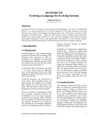 JavaScript 2.0:
            Evolving a Language for Evolving Systems
                                         Waldemar Horwat
                                        waldemar@acm.org

Abstract
JavaScript 2.0 is the next major revision of the JavaScript language. Also known as ECMAScript
Edition 4, it is being standardized by the ECMA organization. This paper summarizes the needs
that drove the revision in the language and then describes some of the major new features of the
language to meet those needs — support for API evolution, classes, packages, object protection,
dynamic types, and scoping. JavaScript is a very widely used language, and evolving it presented
many unique challenges as well as some opportunities. The emphasis is on the rationale, insights,
and constraints that led to the features rather than trying to describe the complete language.

                                                           Netscape browsers through an interface
1 Introduction                                             called LiveConnect.

                                                           JavaScript as a language has computational
1.1 Background                                             facilities only — there are no input/output
JavaScript [6][8] is a web scripting language              primitives defined within the language. In-
invented by Brendan Eich at Netscape. This                 stead, each embedding of JavaScript within
language first appeared in 1996 as                         a particular environment provides the means
JavaScript 1.0 in Navigator 2.0. Since then                to interact with that environment. Within a
the language has undergone numerous addi-                  web browser JavaScript is used in conjunc-
tions and revisions [6], and the most recent               tion with a set of common interfaces, in-
released version is JavaScript 1.5.                        cluding the Document Object Model [11],
                                                           which allow JavaScript programs to interact
JavaScript has been enormously successful                  with web pages and the user. These inter-
— it is more than an order of magnitude                    faces are described by separate standards
more widely used than all other web client                 and are not part of the JavaScript language
languages combined. More than 25% of web                   itself. This paper concentrates on the
pages use JavaScript.                                      JavaScript language rather than the inter-
                                                           faces.
JavaScript programs are distributed in
source form, often embedded inside web
page elements, thus making it easy to author               1.2 Standardization
them without any tools other than a text                   After Netscape released JavaScript in Navi-
editor. This also makes it easier to learn the             gator 2.0, Microsoft implemented the lan-
language by examining existing web pages.                  guage, calling it JScript, in Internet Ex-
                                                           plorer 3.0. Netscape, Microsoft, and a num-
There is a plethora of synonymous names
                                                           ber of other companies got together and
for JavaScript. JavaScript, JScript, and
                                                           formed the TC39 committee in the ECMA
ECMAScript are all the same language.
JavaScript was originally called LiveScript                standards organization [2] in order to agree
                                                           on a common definition of the language.
but was renamed to JavaScript just before it
                                                           The first ECMA standard [3], calling the
was released. JavaScript is not related to
Java, although the two language implemen-                  language ECMAScript, was adopted by the
                                                           ECMA general assembly in June 1997 as the
tations can communicate with each other in
                                                           ECMA-262 standard. The second edition of



JavaScript 2.0: Evolving a Language for Evolving Systems                                             1
 