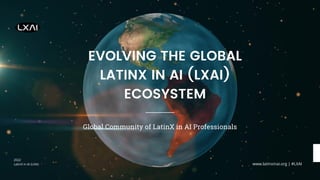 EVOLVING THE GLOBAL
LATINX IN AI (LXAI)
ECOSYSTEM
2022
LatinX in AI (LXAI)
Global Community of LatinX in AI Professionals
www.latinxinai.org | #LXAI
 