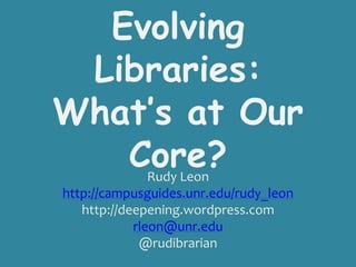 Evolving
 Libraries:
What’s at Our
   Core?       Rudy Leon
http://campusguides.unr.edu/rudy_leon
   http://deepening.wordpress.com
            rleon@unr.edu
             @rudibrarian
 