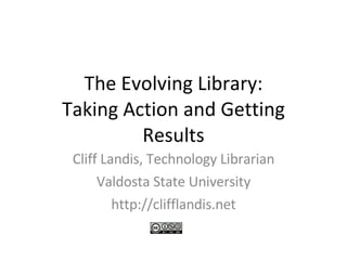 The Evolving Library: Taking Action and Getting Results Cliff Landis, Technology Librarian Valdosta State University http://clifflandis.net 