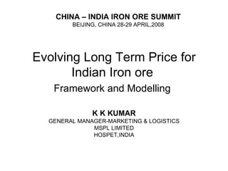 Evolving Long Term Price for Indian Iron ore  Framework and Modelling   K K KUMAR GENERAL MANAGER-MARKETING & LOGISTICS MSPL LIMITED HOSPET,INDIA CHINA – INDIA IRON ORE SUMMIT BEIJING, CHINA 28-29 APRIL,2008 