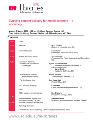 Evolving content delivery for mobile learners – a
workshop

Monday 7 March, 2011 10.00 am – 3.30 pm, Seminar Rooms 1&2
Open University Library Services, Walton Hall, Milton Keynes, MK7 6AA

Programme

 09.30      Coffee

 10.00      Welcome                                  Nicky Whitsed
                                                     (Director of Library Services, OU)

 10.05      Chair’s introduction                     Sarah Porter
                                                     (Head of the Innovation Group, JISC)

 10.15      When is a book not a book?               John Naughton
                                                     (Professor of the Public Understanding of Technology,
                                                     OU)
 10.45      Learners on the move:
             ebooks in HE: opportunities          Agnes Kukulska-Hulme
               & challenges                             (Professor of Learning Technology &
                                                    Communication, OU)
                                                        Martin Smith
                                                        (Academic Staff Tutor, OU)

             An Institutional model for           Rhodri Thomas
               mobile learner support                (Senior Project Manager, OU)

             The developer’s view                 Ben Hawkridge
                                                    (Project Officer, OU)

            The Librarian’s challenge                Keren Mills
                                                     (Digital Services Development Officer, OU)
            Lunch

            JISC’s response to the challenge         Ben Showers
                                                     (Programme Manager, JISC)
 11.45
            Perspectives from a global STM           Stephen Cawley
            information provider. The role           (Academic Segment Marketing Manager, Elsevier)
 12.15      of mobile in research and learning.

            Workshop discussion

            Feedback and chair’s summary. Followed by refreshments and close
 13.15


www.usq.edu.au/m-libraries
 