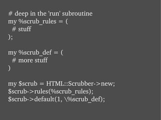 # deep in the 'run' subroutine my %scrub_rules = (   # stuff ); my %scrub_def = (   # more stuff ) my $scrub = HTML::Scrubber->new; $scrub->rules(%scrub_rules); $scrub->default(1, \%scrub_def); 