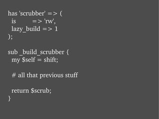 has 'scrubber' => ( is  => 'rw', lazy_build => 1 ); sub _build_scrubber {   my $self = shift;   # all that previous stuff   return $scrub; } 