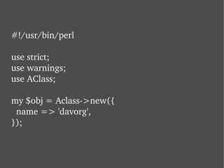 #!/usr/bin/perl use strict; use warnings; use AClass; my $obj = Aclass->new({   name => 'davorg', }); 