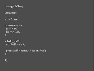 package AClass; use Moose; with 'ARole'; has name => (   is => 'rw',   isa => 'Str', ); sub do_stuff {   my $self = shift;   print $self->name, “ does stuff\n”; } 1; 