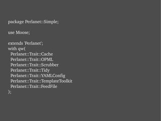 package Perlanet::Simple; use Moose; extends 'Perlanet'; with qw(   Perlanet::Trait::Cache   Perlanet::Trait::OPML   Perlanet::Trait::Scrubber   Perlanet::Trait::Tidy   Perlanet::Trait::YAMLConfig   Perlanet::Trait::TemplateToolkit   Perlanet::Trait::FeedFile ); 