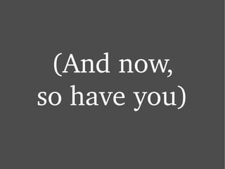 (And now, so have you) 